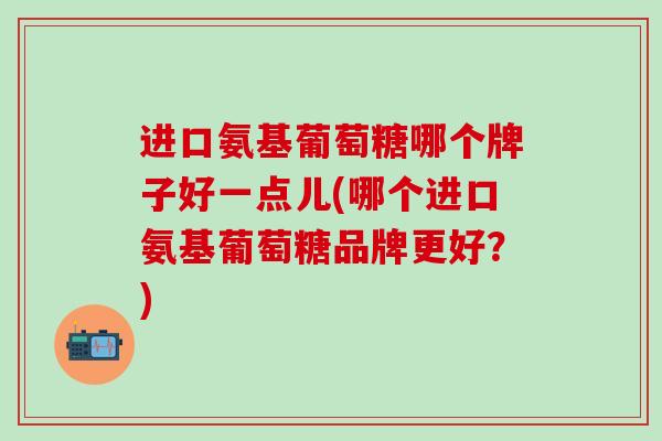 进口氨基葡萄糖哪个牌子好一点儿(哪个进口氨基葡萄糖品牌更好?)-第1张图片-氨糖科普网 进口氨基葡萄糖哪个牌子好一点儿(哪个进口氨基葡萄糖品牌更好?)-第1张图片-氨糖科普网