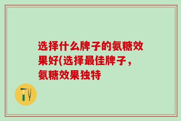 选择什么牌子的氨糖效果好(选择最佳牌子，氨糖效果独特-第1张图片-氨糖科普网