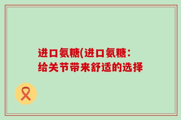 进口氨糖(进口氨糖：给关节带来舒适的选择-第1张图片-氨糖科普网