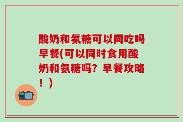 酸奶和氨糖可以同吃吗早餐(可以同时食用酸奶和氨糖吗？早餐攻略！)-第1张图片-氨糖科普网