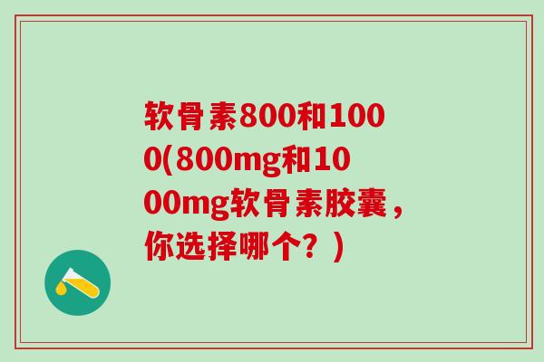 软骨素800和1000(800mg和1000mg软骨素胶囊，你选择哪个？)-第1张图片-氨糖科普网