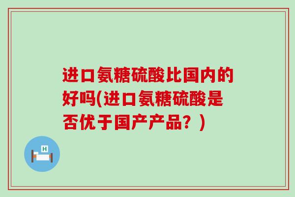 进口氨糖硫酸比国内的好吗(进口氨糖硫酸是否优于国产产品？)-第1张图片-氨糖科普网