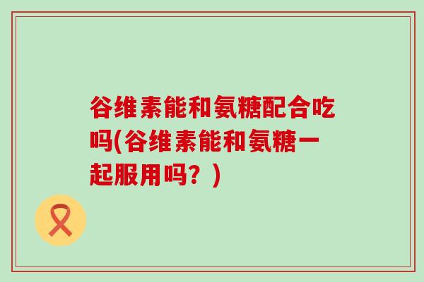 谷维素能和氨糖配合吃吗(谷维素能和氨糖一起服用吗？)-第1张图片-氨糖科普网