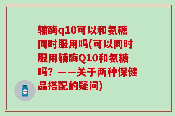 辅酶q10可以和氨糖同时服用吗(可以同时服用辅酶Q10和氨糖吗?——关于两种保健品搭配的疑问)-第1张图片-氨糖科普网 辅酶q10可以和氨糖同时服用吗(可以同时服用辅酶Q10和氨糖吗?——关于两种保健品搭配的疑问)-第1张图片-氨糖科普网