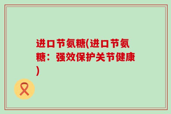 进口节氨糖(进口节氨糖：强效保护关节健康)-第1张图片-氨糖科普网