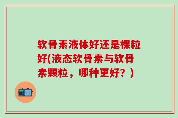 软骨素液体好还是棵粒好(液态软骨素与软骨素颗粒,哪种更好?)-第1张图片-氨糖科普网 软骨素液体好还是棵粒好(液态软骨素与软骨素颗粒,哪种更好?)-第1张图片-氨糖科普网