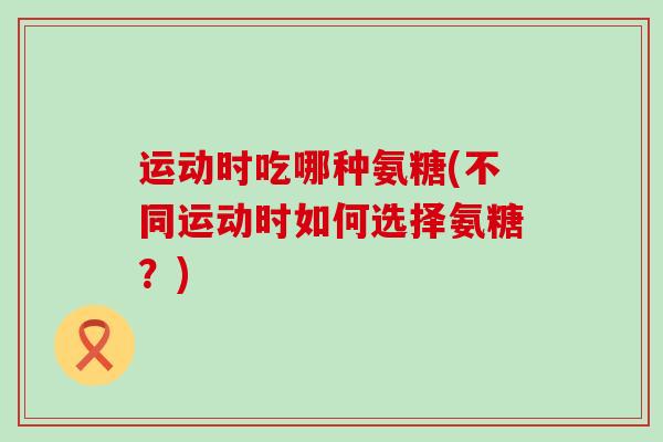 运动时吃哪种氨糖(不同运动时如何选择氨糖?)-第1张图片-氨糖科普网 运动时吃哪种氨糖(不同运动时如何选择氨糖?)-第1张图片-氨糖科普网