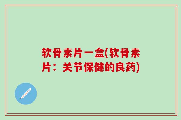 软骨素片一盒(软骨素片：关节保健的良药)-第1张图片-氨糖科普网