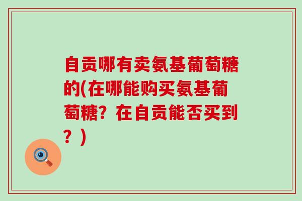 自贡哪有卖氨基葡萄糖的(在哪能购买氨基葡萄糖?在自贡能否买到?)-第1张图片-氨糖科普网 自贡哪有卖氨基葡萄糖的(在哪能购买氨基葡萄糖?在自贡能否买到?)-第1张图片-氨糖科普网