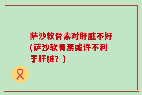 萨沙软骨素对肝脏不好(萨沙软骨素或许不利于肝脏?)-第1张图片-氨糖科普网 萨沙软骨素对肝脏不好(萨沙软骨素或许不利于肝脏?)-第1张图片-氨糖科普网