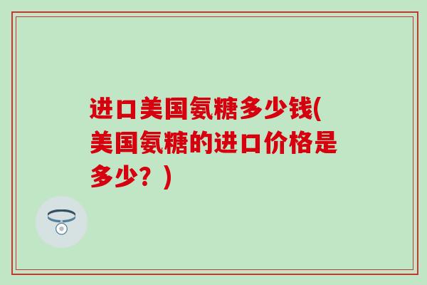 进口美国氨糖多少钱(美国氨糖的进口价格是多少?)-第1张图片-氨糖科普网 进口美国氨糖多少钱(美国氨糖的进口价格是多少?)-第1张图片-氨糖科普网