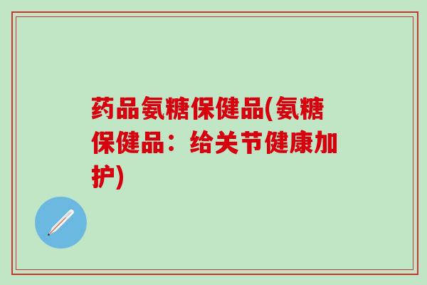 药品氨糖保健品(氨糖保健品:给关节健康加护)-第1张图片-氨糖科普网 药品氨糖保健品(氨糖保健品:给关节健康加护)-第1张图片-氨糖科普网