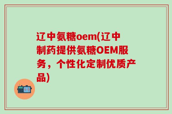 辽中氨糖oem(辽中制药提供氨糖OEM服务，个性化定制优质产品)-第1张图片-氨糖科普网