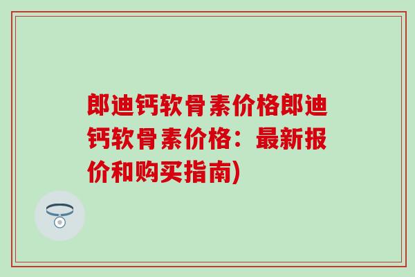 郎迪钙软骨素价格郎迪钙软骨素价格:最新报价和购买指南)-第1张图片-氨糖科普网 郎迪钙软骨素价格郎迪钙软骨素价格:最新报价和购买指南)-第1张图片-氨糖科普网