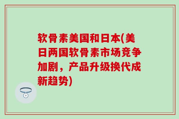 软骨素美国和日本(美日两国软骨素市场竞争加剧,产品升级换代成新趋势)-第1张图片-氨糖科普网 软骨素美国和日本(美日两国软骨素市场竞争加剧,产品升级换代成新趋势)-第1张图片-氨糖科普网