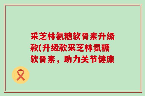 采芝林氨糖软骨素升级款(升级款采芝林氨糖软骨素,助力关节健康-第1张图片-氨糖科普网 采芝林氨糖软骨素升级款(升级款采芝林氨糖软骨素,助力关节健康-第1张图片-氨糖科普网