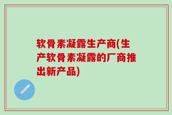 软骨素凝露生产商(生产软骨素凝露的厂商推出新产品)-第1张图片-氨糖科普网