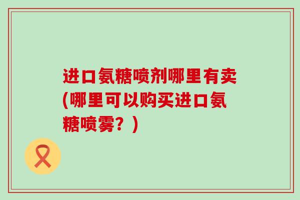 进口氨糖喷剂哪里有卖(哪里可以购买进口氨糖喷雾?)-第1张图片-氨糖科普网 进口氨糖喷剂哪里有卖(哪里可以购买进口氨糖喷雾?)-第1张图片-氨糖科普网