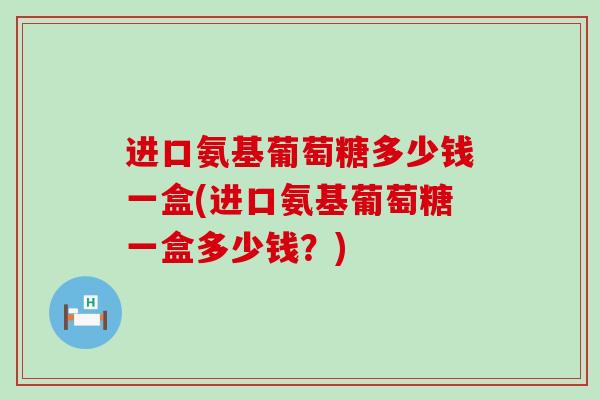 进口氨基葡萄糖多少钱一盒(进口氨基葡萄糖一盒多少钱？)-第1张图片-氨糖科普网
