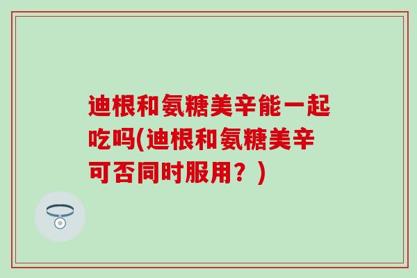 迪根和氨糖美辛能一起吃吗(迪根和氨糖美辛可否同时服用？)-第1张图片-氨糖科普网