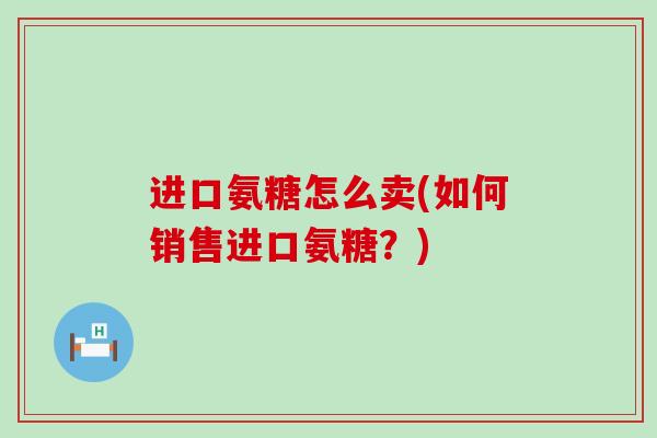 进口氨糖怎么卖(如何销售进口氨糖?)-第1张图片-氨糖科普网 进口氨糖怎么卖(如何销售进口氨糖?)-第1张图片-氨糖科普网