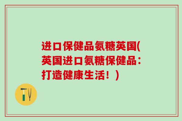进口保健品氨糖英国(英国进口氨糖保健品:打造健康生活!)-第1张图片-氨糖科普网 进口保健品氨糖英国(英国进口氨糖保健品:打造健康生活!)-第1张图片-氨糖科普网