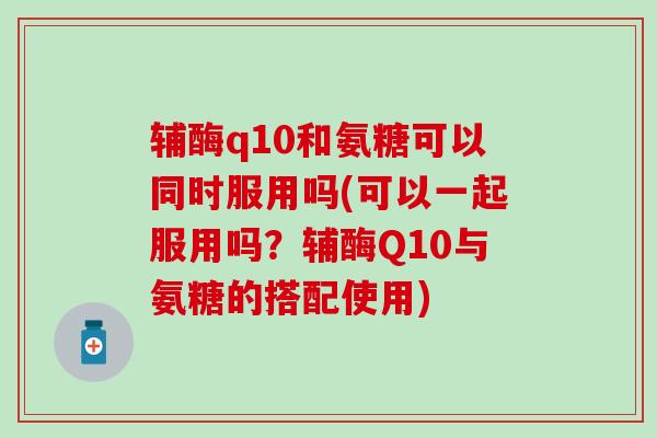 辅酶q10和氨糖可以同时服用吗(可以一起服用吗?辅酶Q10与氨糖的搭配使用)-第1张图片-氨糖科普网 辅酶q10和氨糖可以同时服用吗(可以一起服用吗?辅酶Q10与氨糖的搭配使用)-第1张图片-氨糖科普网