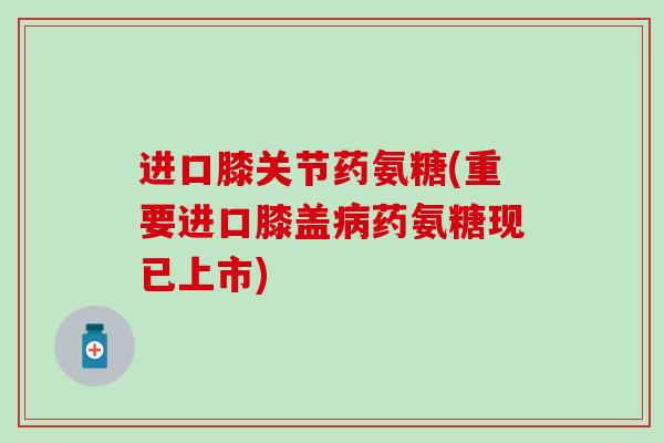 进口膝关节药氨糖(重要进口膝盖病药氨糖现已上市)-第1张图片-氨糖科普网