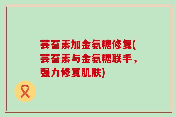 芸苔素加金氨糖修复(芸苔素与金氨糖联手,强力修复肌肤)-第1张图片-氨糖科普网 芸苔素加金氨糖修复(芸苔素与金氨糖联手,强力修复肌肤)-第1张图片-氨糖科普网