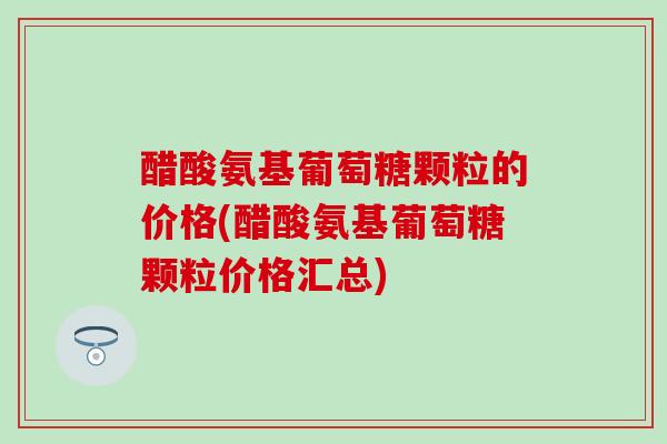 醋酸氨基葡萄糖颗粒的价格(醋酸氨基葡萄糖颗粒价格汇总)-第1张图片-氨糖科普网