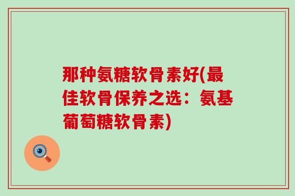 那种氨糖软骨素好(最佳软骨保养之选:氨基葡萄糖软骨素)-第1张图片-氨糖科普网 那种氨糖软骨素好(最佳软骨保养之选:氨基葡萄糖软骨素)-第1张图片-氨糖科普网