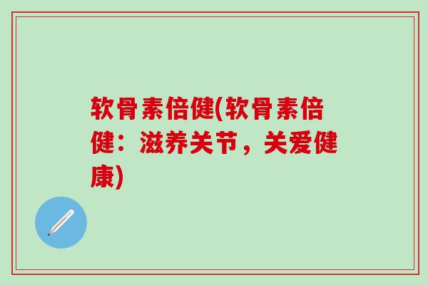 软骨素倍健(软骨素倍健：滋养关节，关爱健康)-第1张图片-氨糖科普网