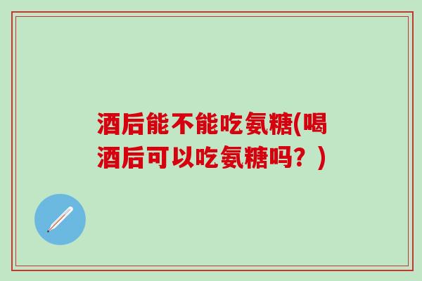酒后能不能吃氨糖(喝酒后可以吃氨糖吗?)-第1张图片-氨糖科普网 酒后能不能吃氨糖(喝酒后可以吃氨糖吗?)-第1张图片-氨糖科普网