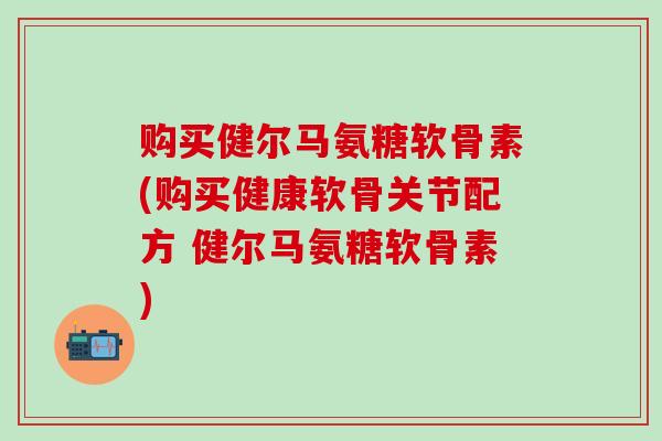 购买健尔马氨糖软骨素(购买健康软骨关节配方 健尔马氨糖软骨素)-第1张图片-氨糖科普网 购买健尔马氨糖软骨素(购买健康软骨关节配方 健尔马氨糖软骨素)-第1张图片-氨糖科普网