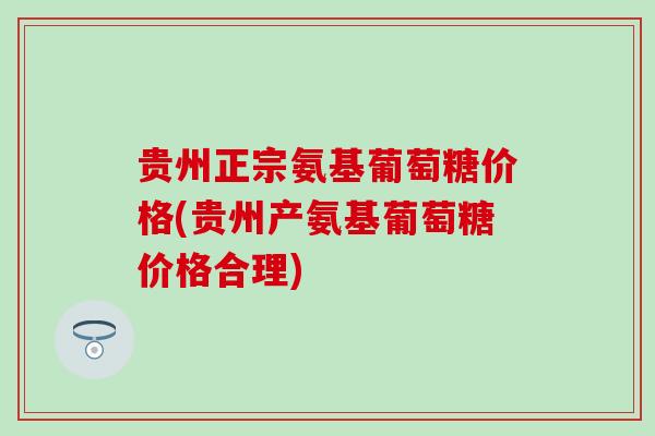 贵州正宗氨基葡萄糖价格(贵州产氨基葡萄糖价格合理)-第1张图片-氨糖科普网