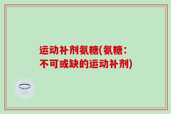 运动补剂氨糖(氨糖：不可或缺的运动补剂)-第1张图片-氨糖科普网
