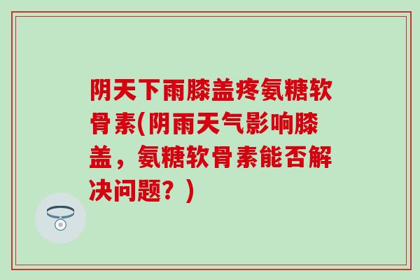 阴天下雨膝盖疼氨糖软骨素(阴雨天气影响膝盖，氨糖软骨素能否解决问题？)-第1张图片-氨糖科普网