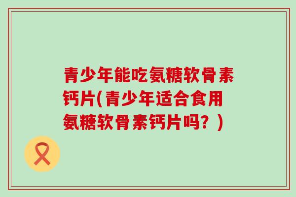 青少年能吃氨糖软骨素钙片(青少年适合食用氨糖软骨素钙片吗?)-第1张图片-氨糖科普网 青少年能吃氨糖软骨素钙片(青少年适合食用氨糖软骨素钙片吗?)-第1张图片-氨糖科普网
