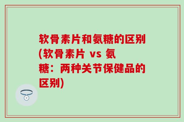 软骨素片和氨糖的区别(软骨素片 vs 氨糖:两种关节保健品的区别)-第1张图片-氨糖科普网 软骨素片和氨糖的区别(软骨素片 vs 氨糖:两种关节保健品的区别)-第1张图片-氨糖科普网