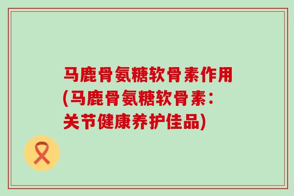 马鹿骨氨糖软骨素作用(马鹿骨氨糖软骨素:关节健康养护佳品)-第1张图片-氨糖科普网 马鹿骨氨糖软骨素作用(马鹿骨氨糖软骨素:关节健康养护佳品)-第1张图片-氨糖科普网