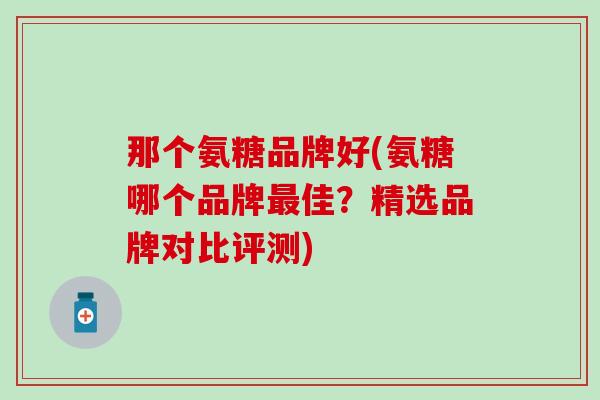 那个氨糖品牌好(氨糖哪个品牌最佳?精选品牌对比评测)-第1张图片-氨糖科普网 那个氨糖品牌好(氨糖哪个品牌最佳?精选品牌对比评测)-第1张图片-氨糖科普网