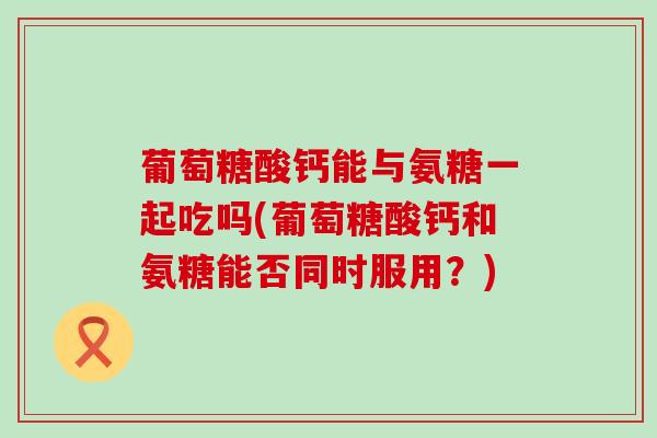 葡萄糖酸钙能与氨糖一起吃吗(葡萄糖酸钙和氨糖能否同时服用?)-第1张图片-氨糖科普网 葡萄糖酸钙能与氨糖一起吃吗(葡萄糖酸钙和氨糖能否同时服用?)-第1张图片-氨糖科普网