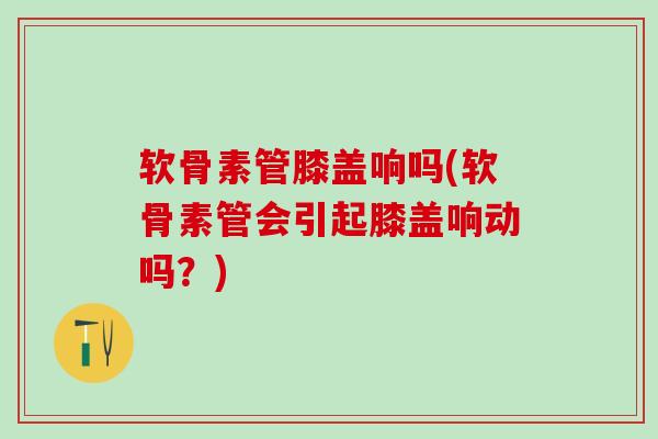软骨素管膝盖响吗(软骨素管会引起膝盖响动吗?)-第1张图片-氨糖科普网 软骨素管膝盖响吗(软骨素管会引起膝盖响动吗?)-第1张图片-氨糖科普网