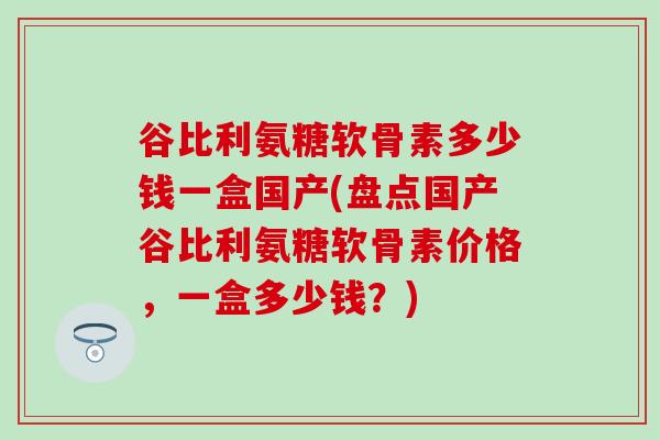 谷比利氨糖软骨素多少钱一盒国产(盘点国产谷比利氨糖软骨素价格,一盒多少钱?)-第1张图片-氨糖科普网 谷比利氨糖软骨素多少钱一盒国产(盘点国产谷比利氨糖软骨素价格,一盒多少钱?)-第1张图片-氨糖科普网