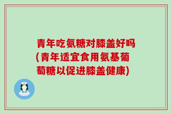 青年吃氨糖对膝盖好吗(青年适宜食用氨基葡萄糖以促进膝盖健康)-第1张图片-氨糖科普网