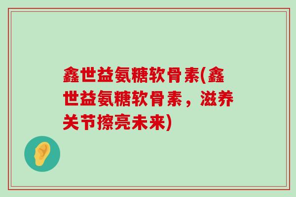鑫世益氨糖软骨素(鑫世益氨糖软骨素，滋养关节擦亮未来)-第1张图片-氨糖科普网