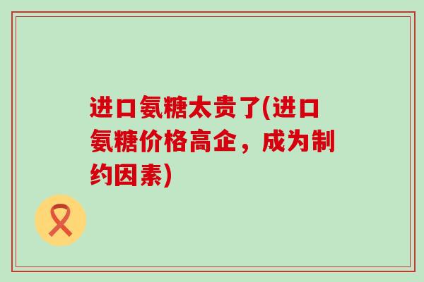 进口氨糖太贵了(进口氨糖价格高企,成为制约因素)-第1张图片-氨糖科普网 进口氨糖太贵了(进口氨糖价格高企,成为制约因素)-第1张图片-氨糖科普网