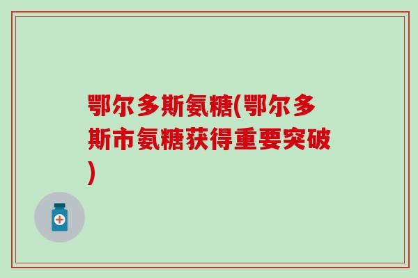 鄂尔多斯氨糖(鄂尔多斯市氨糖获得重要突破)-第1张图片-氨糖科普网 鄂尔多斯氨糖(鄂尔多斯市氨糖获得重要突破)-第1张图片-氨糖科普网