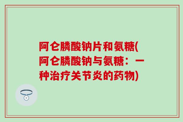 阿仑膦酸钠片和氨糖(阿仑膦酸钠与氨糖:一种治疗关节炎的药物)-第1张图片-氨糖科普网 阿仑膦酸钠片和氨糖(阿仑膦酸钠与氨糖:一种治疗关节炎的药物)-第1张图片-氨糖科普网