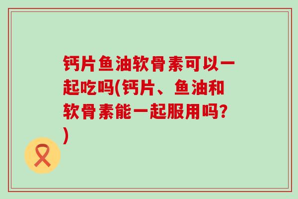 钙片鱼油软骨素可以一起吃吗(钙片、鱼油和软骨素能一起服用吗?)-第1张图片-氨糖科普网 钙片鱼油软骨素可以一起吃吗(钙片、鱼油和软骨素能一起服用吗?)-第1张图片-氨糖科普网